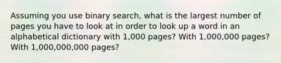 Assuming you use binary search, what is the largest number of pages you have to look at in order to look up a word in an alphabetical dictionary with 1,000 pages? With 1,000,000 pages? With 1,000,000,000 pages?