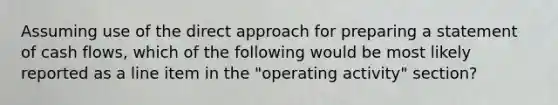 Assuming use of the direct approach for preparing a statement of cash flows, which of the following would be most likely reported as a line item in the "operating activity" section?