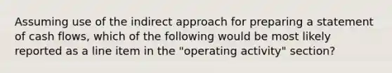 Assuming use of the indirect approach for preparing a statement of cash flows, which of the following would be most likely reported as a line item in the "operating activity" section?