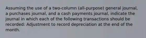 Assuming the use of a two-column (all-purpose) general journal, a purchases journal, and a cash payments journal, indicate the journal in which each of the following transactions should be recorded: Adjustment to record depreciation at the end of the month.