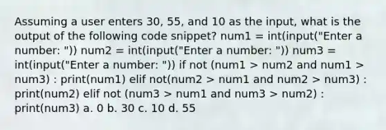 Assuming a user enters 30, 55, and 10 as the input, what is the output of the following code snippet? num1 = int(input("Enter a number: ")) num2 = int(input("Enter a number: ")) num3 = int(input("Enter a number: ")) if not (num1 > num2 and num1 > num3) : print(num1) elif not(num2 > num1 and num2 > num3) : print(num2) elif not (num3 > num1 and num3 > num2) : print(num3) a. 0 b. 30 c. 10 d. 55