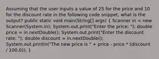 Assuming that the user inputs a value of 25 for the price and 10 for the discount rate in the following code snippet, what is the output? public static void main(String[] args) ( Scanner in = new Scanner(System.in); System.out.print("Enter the price: "); double price = in.nextDouble(); System.out.print("Enter the discount rate: "); double discount = in.nextDouble(); System.out.println("The new price is " + price - price * (discount / 100.0)); )