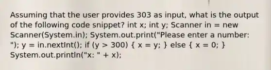 Assuming that the user provides 303 as input, what is the output of the following code snippet? int x; int y; Scanner in = new Scanner(System.in); System.out.print("Please enter a number: "); y = in.nextInt(); if (y > 300) ( x = y; ) else ( x = 0; ) System.out.println("x: " + x);