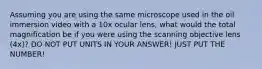 Assuming you are using the same microscope used in the oil immersion video with a 10x ocular lens, what would the total magnification be if you were using the scanning objective lens (4x)? DO NOT PUT UNITS IN YOUR ANSWER! JUST PUT THE NUMBER!