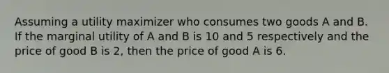 Assuming a utility maximizer who consumes two goods A and B. If the marginal utility of A and B is 10 and 5 respectively and the price of good B is 2, then the price of good A is 6.