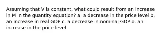 Assuming that V is constant, what could result from an increase in M in the quantity equation? a. a decrease in the price level b. an increase in real GDP c. a decrease in nominal GDP d. an increase in the price level