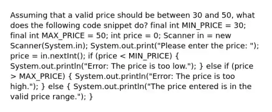 Assuming that a valid price should be between 30 and 50, what does the following code snippet do? final int MIN_PRICE = 30; final int MAX_PRICE = 50; int price = 0; Scanner in = new Scanner(System.in); System.out.print("Please enter the price: "); price = in.nextInt(); if (price MAX_PRICE) ( System.out.println("Error: The price is too high."); ) else ( System.out.println("The price entered is in the valid price range."); )