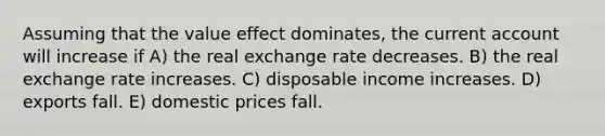 Assuming that the value effect dominates, the current account will increase if A) the real exchange rate decreases. B) the real exchange rate increases. C) disposable income increases. D) exports fall. E) domestic prices fall.