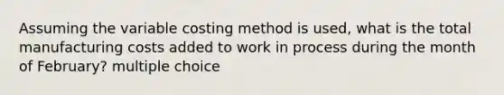 Assuming the variable costing method is used, what is the total manufacturing costs added to work in process during the month of February? multiple choice