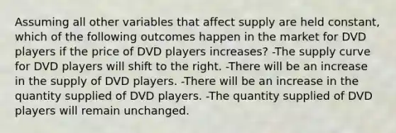 Assuming all other variables that affect supply are held constant, which of the following outcomes happen in the market for DVD players if the price of DVD players increases? -The supply curve for DVD players will shift to the right. -There will be an increase in the supply of DVD players. -There will be an increase in the quantity supplied of DVD players. -The quantity supplied of DVD players will remain unchanged.