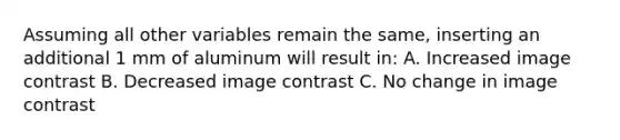 Assuming all other variables remain the same, inserting an additional 1 mm of aluminum will result in: A. Increased image contrast B. Decreased image contrast C. No change in image contrast