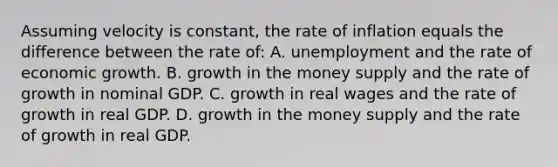 Assuming velocity is constant, the rate of inflation equals the difference between the rate of: A. unemployment and the rate of economic growth. B. growth in the money supply and the rate of growth in nominal GDP. C. growth in real wages and the rate of growth in real GDP. D. growth in the money supply and the rate of growth in real GDP.