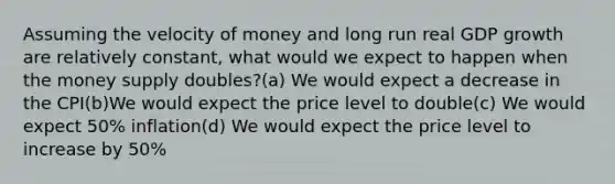 Assuming the velocity of money and long run real GDP growth are relatively constant, what would we expect to happen when the money supply doubles?(a) We would expect a decrease in the CPI(b)We would expect the price level to double(c) We would expect 50% inflation(d) We would expect the price level to increase by 50%