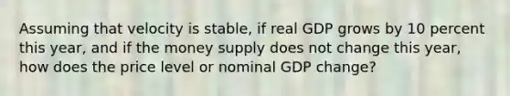 Assuming that velocity is stable, if real GDP grows by 10 percent this year, and if the money supply does not change this year, how does the price level or nominal GDP change?