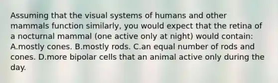 Assuming that the visual systems of humans and other mammals function similarly, you would expect that the retina of a nocturnal mammal (one active only at night) would contain: A.mostly cones. B.mostly rods. C.an equal number of rods and cones. D.more bipolar cells that an animal active only during the day.