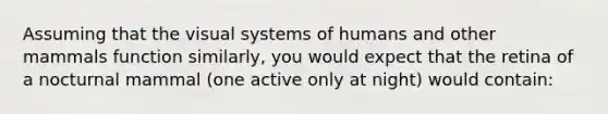 Assuming that the visual systems of humans and other mammals function similarly, you would expect that the retina of a nocturnal mammal (one active only at night) would contain: