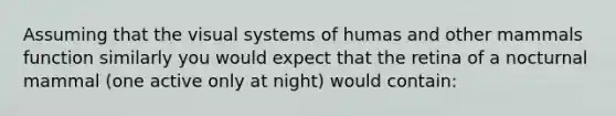 Assuming that the visual systems of humas and other mammals function similarly you would expect that the retina of a nocturnal mammal (one active only at night) would contain: