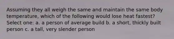 Assuming they all weigh the same and maintain the same body temperature, which of the following would lose heat fastest? Select one: a. a person of average build b. a short, thickly built person c. a tall, very slender person