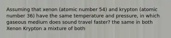 Assuming that xenon (atomic number 54) and krypton (atomic number 36) have the same temperature and pressure, in which gaseous medium does sound travel faster? the same in both Xenon Krypton a mixture of both