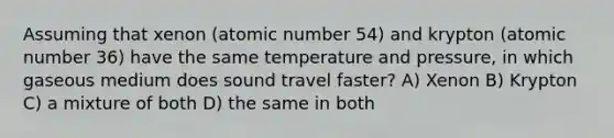 Assuming that xenon (atomic number 54) and krypton (atomic number 36) have the same temperature and pressure, in which gaseous medium does sound travel faster? A) Xenon B) Krypton C) a mixture of both D) the same in both