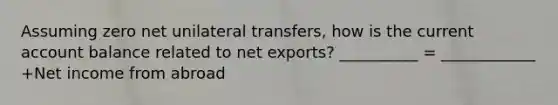 Assuming zero net unilateral​ transfers, how is the current account balance related to net​ exports? __________ = ____________ +Net income from abroad