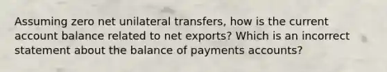 Assuming zero net unilateral​ transfers, how is the current account balance related to net​ exports? Which is an incorrect statement about the balance of payments​ accounts?