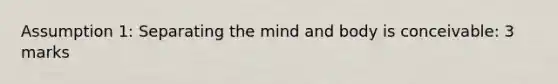 Assumption 1: Separating the mind and body is conceivable: 3 marks