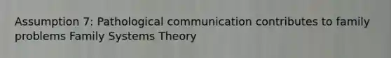 Assumption 7: Pathological communication contributes to family problems Family Systems Theory