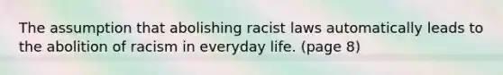 The assumption that abolishing racist laws automatically leads to the abolition of racism in everyday life. (page 8)