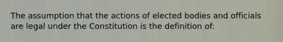 The assumption that the actions of elected bodies and officials are legal under the Constitution is the definition of: