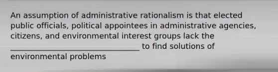 An assumption of administrative rationalism is that elected public officials, political appointees in administrative agencies, citizens, and environmental interest groups lack the _________________________________ to find solutions of environmental problems