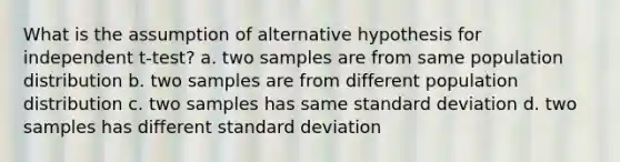 What is the assumption of alternative hypothesis for independent t-test? a. two samples are from same population distribution b. two samples are from different population distribution c. two samples has same standard deviation d. two samples has different standard deviation