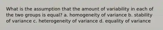 What is the assumption that the amount of variability in each of the two groups is equal? a. homogeneity of variance b. stability of variance c. heterogeneity of variance d. equality of variance