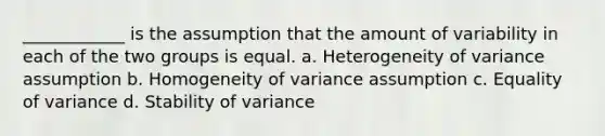 ____________ is the assumption that the amount of variability in each of the two groups is equal. a. Heterogeneity of variance assumption b. Homogeneity of variance assumption c. Equality of variance d. Stability of variance