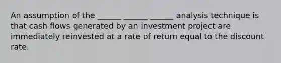 An assumption of the ______ ______ ______ analysis technique is that cash flows generated by an investment project are immediately reinvested at a rate of return equal to the discount rate.