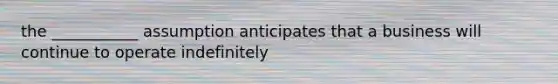the ___________ assumption anticipates that a business will continue to operate indefinitely
