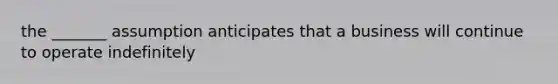 the _______ assumption anticipates that a business will continue to operate indefinitely