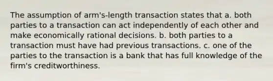 The assumption of arm's-length transaction states that a. both parties to a transaction can act independently of each other and make economically rational decisions. b. both parties to a transaction must have had previous transactions. c. one of the parties to the transaction is a bank that has full knowledge of the firm's creditworthiness.