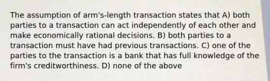 The assumption of arm's-length transaction states that A) both parties to a transaction can act independently of each other and make economically rational decisions. B) both parties to a transaction must have had previous transactions. C) one of the parties to the transaction is a bank that has full knowledge of the firm's creditworthiness. D) none of the above