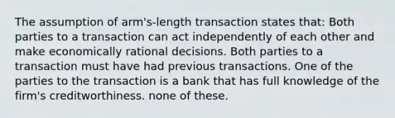 The assumption of arm's-length transaction states that: Both parties to a transaction can act independently of each other and make economically rational decisions. Both parties to a transaction must have had previous transactions. One of the parties to the transaction is a bank that has full knowledge of the firm's creditworthiness. none of these.