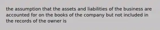 the assumption that the assets and liabilities of the business are accounted for on the books of the company but not included in the records of the owner is