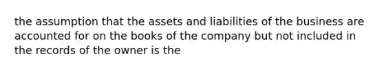 the assumption that the assets and liabilities of the business are accounted for on the books of the company but not included in the records of the owner is the