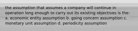 the assumption that assumes a company will continue in operation long enough to carry out its existing objectives is the: a. economic entity assumption b. going concern assumption c. monetary unit assumption d. periodicity assumption