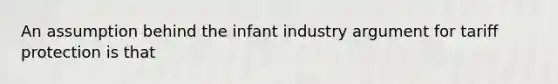 An assumption behind the infant industry argument for tariff protection is that