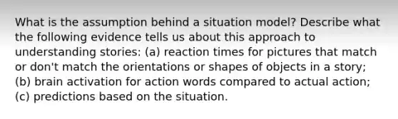 What is the assumption behind a situation model? Describe what the following evidence tells us about this approach to understanding stories: (a) reaction times for pictures that match or don't match the orientations or shapes of objects in a story; (b) brain activation for action words compared to actual action; (c) predictions based on the situation.