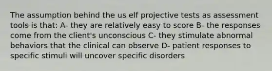 The assumption behind the us elf projective tests as assessment tools is that: A- they are relatively easy to score B- the responses come from the client's unconscious C- they stimulate abnormal behaviors that the clinical can observe D- patient responses to specific stimuli will uncover specific disorders