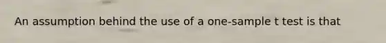 An assumption behind the use of a one-sample t test is that