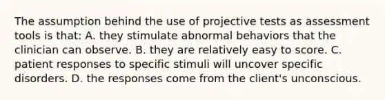 The assumption behind the use of projective tests as assessment tools is that: A. they stimulate abnormal behaviors that the clinician can observe. B. they are relatively easy to score. C. patient responses to specific stimuli will uncover specific disorders. D. the responses come from the client's unconscious.