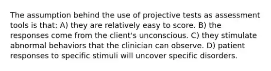 The assumption behind the use of projective tests as assessment tools is that: A) they are relatively easy to score. B) the responses come from the client's unconscious. C) they stimulate abnormal behaviors that the clinician can observe. D) patient responses to specific stimuli will uncover specific disorders.