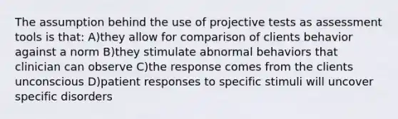 The assumption behind the use of projective tests as assessment tools is that: A)they allow for comparison of clients behavior against a norm B)they stimulate abnormal behaviors that clinician can observe C)the response comes from the clients unconscious D)patient responses to specific stimuli will uncover specific disorders